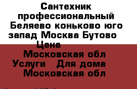 Сантехник профессиональный Беляево коньково юго-запад Москва Бутово › Цена ­ 1 000 - Московская обл. Услуги » Для дома   . Московская обл.